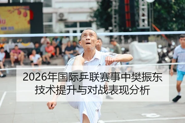 2026年国际乒联赛事中樊振东技术提升与对战表现分析