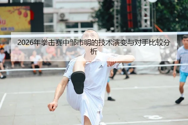 2026年拳击赛中邹市明的技术演变与对手比较分析