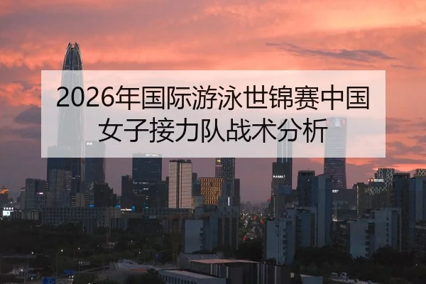 2026年国际游泳世锦赛中国女子接力队战术分析