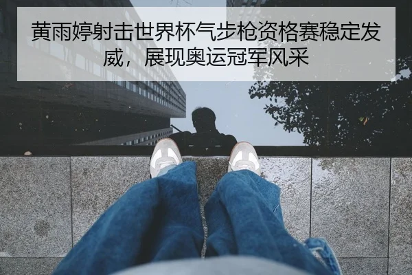 黄雨婷射击世界杯气步枪资格赛稳定发威，展现奥运冠军风采