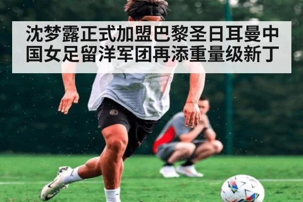 沈梦露正式加盟巴黎圣日耳曼中国女足留洋军团再添重量级新丁